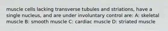 muscle cells lacking transverse tubules and striations, have a single nucleus, and are under involuntary control are: A: skeletal muscle B: smooth muscle C: cardiac muscle D: striated muscle