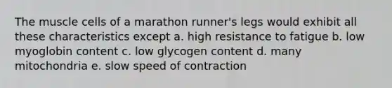 The muscle cells of a marathon runner's legs would exhibit all these characteristics except a. high resistance to fatigue b. low myoglobin content c. low glycogen content d. many mitochondria e. slow speed of contraction