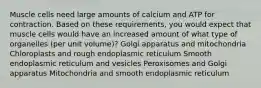 Muscle cells need large amounts of calcium and ATP for contraction. Based on these requirements, you would expect that muscle cells would have an increased amount of what type of organelles (per unit volume)? Golgi apparatus and mitochondria Chloroplasts and rough endoplasmic reticulum Smooth endoplasmic reticulum and vesicles Peroxisomes and Golgi apparatus Mitochondria and smooth endoplasmic reticulum