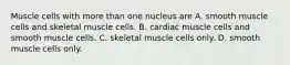 Muscle cells with more than one nucleus are A. smooth muscle cells and skeletal muscle cells. B. cardiac muscle cells and smooth muscle cells. C. skeletal muscle cells only. D. smooth muscle cells only.