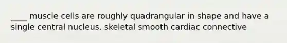 ____ muscle cells are roughly quadrangular in shape and have a single central nucleus. skeletal smooth cardiac connective