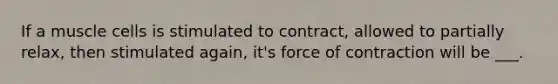 If a muscle cells is stimulated to contract, allowed to partially relax, then stimulated again, it's force of contraction will be ___.