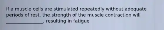 If a muscle cells are stimulated repeatedly without adequate periods of rest, the strength of the muscle contraction will ________________, resulting in fatigue