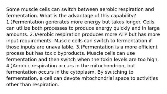 Some muscle cells can switch between aerobic respiration and fermentation. What is the advantage of this capability? 1.)Fermentation generates more energy but takes longer. Cells can utilize both processes to produce energy quickly and in large amounts. 2.)Aerobic respiration produces more ATP but has more input requirements. Muscle cells can switch to fermentation if those inputs are unavailable. 3.)Fermentation is a more efficient process but has toxic byproducts. Muscle cells can use fermentation and then switch when the toxin levels are too high. 4.)Aerobic respiration occurs in the mitochondrion, but fermentation occurs in the cytoplasm. By switching to fermentation, a cell can devote mitochondrial space to activities other than respiration.