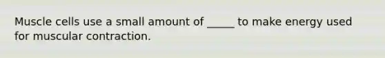 Muscle cells use a small amount of _____ to make energy used for muscular contraction.