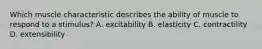 Which muscle characteristic describes the ability of muscle to respond to a stimulus? A. excitability B. elasticity C. contractility D. extensibility