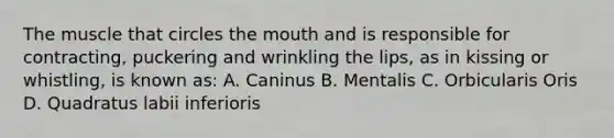 The muscle that circles the mouth and is responsible for contracting, puckering and wrinkling the lips, as in kissing or whistling, is known as: A. Caninus B. Mentalis C. Orbicularis Oris D. Quadratus labii inferioris