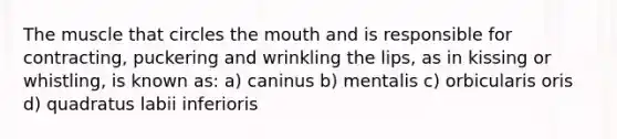 The muscle that circles the mouth and is responsible for contracting, puckering and wrinkling the lips, as in kissing or whistling, is known as: a) caninus b) mentalis c) orbicularis oris d) quadratus labii inferioris