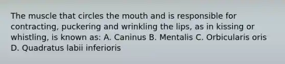 The muscle that circles the mouth and is responsible for contracting, puckering and wrinkling the lips, as in kissing or whistling, is known as: A. Caninus B. Mentalis C. Orbicularis oris D. Quadratus labii inferioris