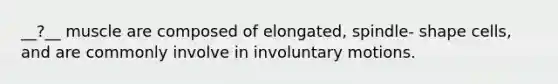 __?__ muscle are composed of elongated, spindle- shape cells, and are commonly involve in involuntary motions.