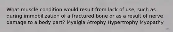 What muscle condition would result from lack of use, such as during immobilization of a fractured bone or as a result of nerve damage to a body part? Myalgia Atrophy Hypertrophy Myopathy