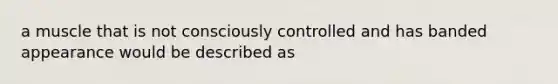 a muscle that is not consciously controlled and has banded appearance would be described as