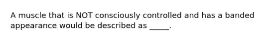 A muscle that is NOT consciously controlled and has a banded appearance would be described as _____.