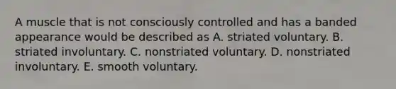 A muscle that is not consciously controlled and has a banded appearance would be described as A. striated voluntary. B. striated involuntary. C. nonstriated voluntary. D. nonstriated involuntary. E. smooth voluntary.