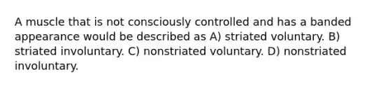 A muscle that is not consciously controlled and has a banded appearance would be described as A) striated voluntary. B) striated involuntary. C) nonstriated voluntary. D) nonstriated involuntary.