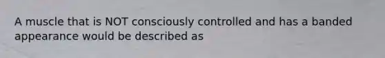 A muscle that is NOT consciously controlled and has a banded appearance would be described as