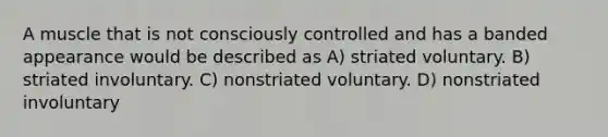 A muscle that is not consciously controlled and has a banded appearance would be described as A) striated voluntary. B) striated involuntary. C) nonstriated voluntary. D) nonstriated involuntary