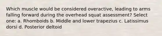 Which muscle would be considered overactive, leading to arms falling forward during the overhead squat assessment? Select one: a. Rhomboids b. Middle and lower trapezius c. Latissimus dorsi d. Posterior deltoid