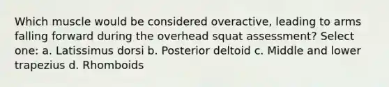 Which muscle would be considered overactive, leading to arms falling forward during the overhead squat assessment? Select one: a. Latissimus dorsi b. Posterior deltoid c. Middle and lower trapezius d. Rhomboids