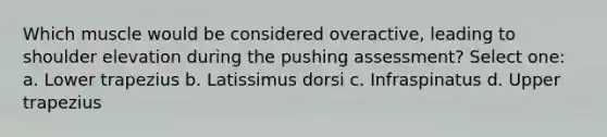 Which muscle would be considered overactive, leading to shoulder elevation during the pushing assessment? Select one: a. Lower trapezius b. Latissimus dorsi c. Infraspinatus d. Upper trapezius