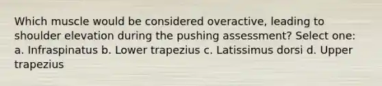 Which muscle would be considered overactive, leading to shoulder elevation during the pushing assessment? Select one: a. Infraspinatus b. Lower trapezius c. Latissimus dorsi d. Upper trapezius