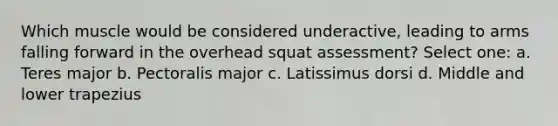 Which muscle would be considered underactive, leading to arms falling forward in the overhead squat assessment? Select one: a. Teres major b. Pectoralis major c. Latissimus dorsi d. Middle and lower trapezius