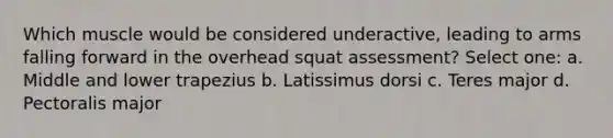 Which muscle would be considered underactive, leading to arms falling forward in the overhead squat assessment? Select one: a. Middle and lower trapezius b. Latissimus dorsi c. Teres major d. Pectoralis major