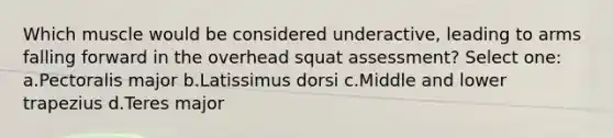 Which muscle would be considered underactive, leading to arms falling forward in the overhead squat assessment? Select one: a.Pectoralis major b.Latissimus dorsi c.Middle and lower trapezius d.Teres major