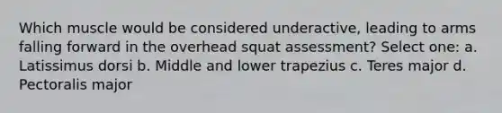 Which muscle would be considered underactive, leading to arms falling forward in the overhead squat assessment? Select one: a. Latissimus dorsi b. Middle and lower trapezius c. Teres major d. Pectoralis major