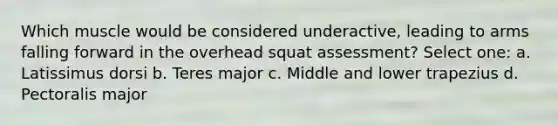 Which muscle would be considered underactive, leading to arms falling forward in the overhead squat assessment? Select one: a. Latissimus dorsi b. Teres major c. Middle and lower trapezius d. Pectoralis major