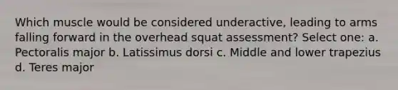 Which muscle would be considered underactive, leading to arms falling forward in the overhead squat assessment? Select one: a. Pectoralis major b. Latissimus dorsi c. Middle and lower trapezius d. Teres major