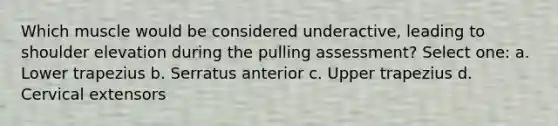 Which muscle would be considered underactive, leading to shoulder elevation during the pulling assessment? Select one: a. Lower trapezius b. Serratus anterior c. Upper trapezius d. Cervical extensors