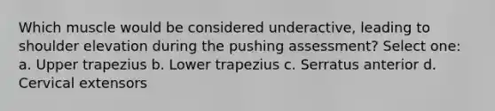 Which muscle would be considered underactive, leading to shoulder elevation during the pushing assessment? Select one: a. Upper trapezius b. Lower trapezius c. Serratus anterior d. Cervical extensors