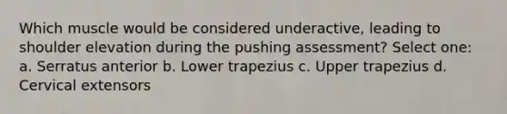 Which muscle would be considered underactive, leading to shoulder elevation during the pushing assessment? Select one: a. Serratus anterior b. Lower trapezius c. Upper trapezius d. Cervical extensors