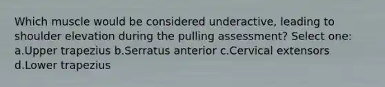 Which muscle would be considered underactive, leading to shoulder elevation during the pulling assessment? Select one: a.Upper trapezius b.Serratus anterior c.Cervical extensors d.Lower trapezius