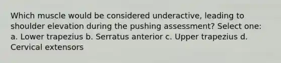 Which muscle would be considered underactive, leading to shoulder elevation during the pushing assessment? Select one: a. Lower trapezius b. Serratus anterior c. Upper trapezius d. Cervical extensors