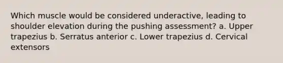 Which muscle would be considered underactive, leading to shoulder elevation during the pushing assessment? a. Upper trapezius b. Serratus anterior c. Lower trapezius d. Cervical extensors