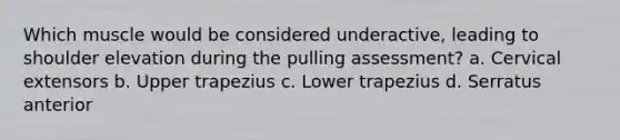 Which muscle would be considered underactive, leading to shoulder elevation during the pulling assessment? a. Cervical extensors b. Upper trapezius c. Lower trapezius d. Serratus anterior