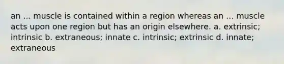 an ... muscle is contained within a region whereas an ... muscle acts upon one region but has an origin elsewhere. a. extrinsic; intrinsic b. extraneous; innate c. intrinsic; extrinsic d. innate; extraneous