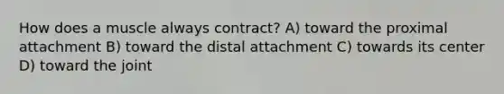 How does a muscle always contract? A) toward the proximal attachment B) toward the distal attachment C) towards its center D) toward the joint