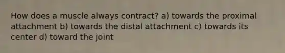 How does a muscle always contract? a) towards the proximal attachment b) towards the distal attachment c) towards its center d) toward the joint