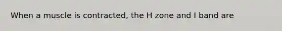 When a muscle is contracted, the H zone and I band are