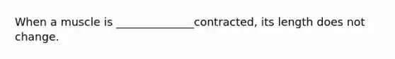 When a muscle is ______________contracted, its length does not change.