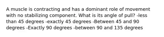 A muscle is contracting and has a dominant role of movement with no stabilizing component. What is its angle of pull? -<a href='https://www.questionai.com/knowledge/k7BtlYpAMX-less-than' class='anchor-knowledge'>less than</a> 45 degrees -exactly 45 degrees -Between 45 and 90 degrees -Exactly 90 degrees -between 90 and 135 degrees