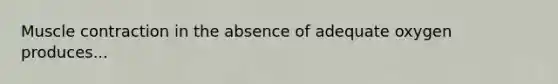 Muscle contraction in the absence of adequate oxygen produces...