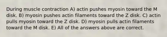 During muscle contraction A) actin pushes myosin toward the M disk. B) myosin pushes actin filaments toward the Z disk. C) actin pulls myosin toward the Z disk. D) myosin pulls actin filaments toward the M disk. E) All of the answers above are correct.