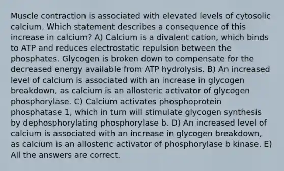 Muscle contraction is associated with elevated levels of cytosolic calcium. Which statement describes a consequence of this increase in calcium? A) Calcium is a divalent cation, which binds to ATP and reduces electrostatic repulsion between the phosphates. Glycogen is broken down to compensate for the decreased energy available from ATP hydrolysis. B) An increased level of calcium is associated with an increase in glycogen breakdown, as calcium is an allosteric activator of glycogen phosphorylase. C) Calcium activates phosphoprotein phosphatase 1, which in turn will stimulate glycogen synthesis by dephosphorylating phosphorylase b. D) An increased level of calcium is associated with an increase in glycogen breakdown, as calcium is an allosteric activator of phosphorylase b kinase. E) All the answers are correct.