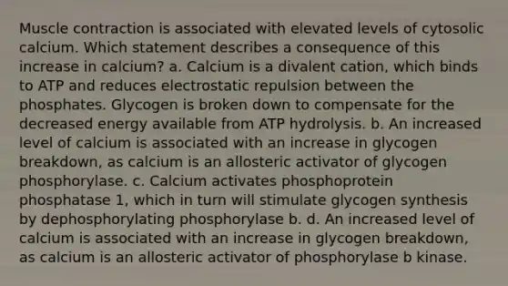 Muscle contraction is associated with elevated levels of cytosolic calcium. Which statement describes a consequence of this increase in calcium? a. Calcium is a divalent cation, which binds to ATP and reduces electrostatic repulsion between the phosphates. Glycogen is broken down to compensate for the decreased energy available from ATP hydrolysis. b. An increased level of calcium is associated with an increase in glycogen breakdown, as calcium is an allosteric activator of glycogen phosphorylase. c. Calcium activates phosphoprotein phosphatase 1, which in turn will stimulate glycogen synthesis by dephosphorylating phosphorylase b. d. An increased level of calcium is associated with an increase in glycogen breakdown, as calcium is an allosteric activator of phosphorylase b kinase.