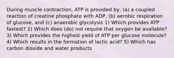 During muscle contraction, ATP is provided by, (a) a coupled reaction of creatine phosphate with ADP, (b) aerobic respiration of glucose, and (c) anaerobic glycolysis 1) Which provides ATP fastest? 2) Which does (do) not require that oxygen be available? 3) Which provides the highest yield of ATP per glucose molecule? 4) Which results in the formation of lactic acid? 5) Which has carbon dioxide and water products