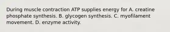 During muscle contraction ATP supplies energy for A. creatine phosphate synthesis. B. glycogen synthesis. C. myofilament movement. D. enzyme activity.